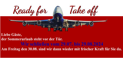 Ready for Ready for Take off Take off Liebe Gäste, der Sommerurlaub steht vor der Tür. Wir schließen vom 29.07. bis 29.08.2024 Am Freitag den 30.08. sind wir dann wieder mit frischer Kraft für Sie da.