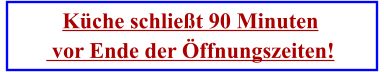 Küche schließt 90 Minuten  vor Ende der Öffnungszeiten!
