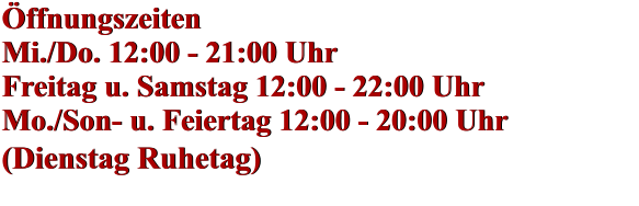 Öffnungszeiten Mi./Do. 12:00 - 21:00 Uhr Freitag u. Samstag 12:00 - 22:00 Uhr Mo./Son- u. Feiertag 12:00 - 20:00 Uhr (Dienstag Ruhetag)    Öffnungszeiten Mi./Do. 12:00 - 21:00 Uhr Freitag u. Samstag 12:00 - 22:00 Uhr Mo./Son- u. Feiertag 12:00 - 20:00 Uhr (Dienstag Ruhetag)