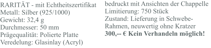RARITÄT - mit Echtheitszertifikat Metall: Silber (925/1000) Gewicht: 32,4 g Durchmesser: 50 mm Prägequalität: Polierte Platte Veredelung: Glasinlay (Acryl) bedruckt mit Ansichten der Chappelle Limitierung: 750 Stück Zustand: Lieferung in Schwebe-Rahmen, neuwertig ohne Kratzer 300,-- € Kein Verhandeln möglich!