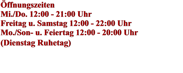 Öffnungszeiten Mi./Do. 12:00 - 21:00 Uhr Freitag u. Samstag 12:00 - 22:00 Uhr Mo./Son- u. Feiertag 12:00 - 20:00 Uhr (Dienstag Ruhetag)    Öffnungszeiten Mi./Do. 12:00 - 21:00 Uhr Freitag u. Samstag 12:00 - 22:00 Uhr Mo./Son- u. Feiertag 12:00 - 20:00 Uhr (Dienstag Ruhetag)