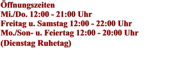 Öffnungszeiten Mi./Do. 12:00 - 21:00 Uhr Freitag u. Samstag 12:00 - 22:00 Uhr Mo./Son- u. Feiertag 12:00 - 20:00 Uhr (Dienstag Ruhetag)    Öffnungszeiten Mi./Do. 12:00 - 21:00 Uhr Freitag u. Samstag 12:00 - 22:00 Uhr Mo./Son- u. Feiertag 12:00 - 20:00 Uhr (Dienstag Ruhetag)